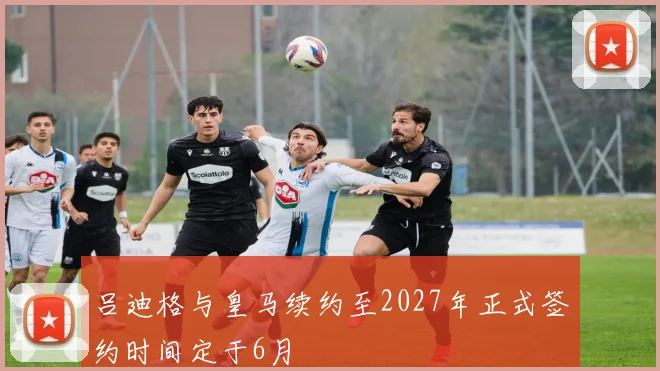 吕迪格与皇马续约至2027年正式签约时间定于6月