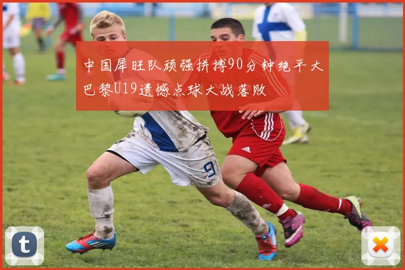 中国犀旺队顽强拼搏90分钟绝平大巴黎U19遗憾点球大战落败