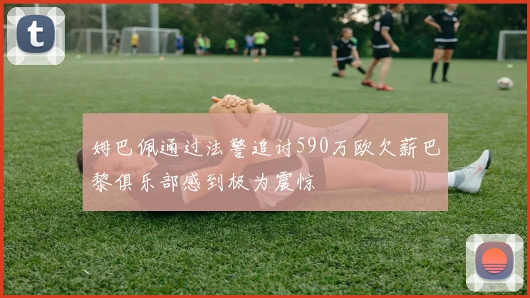 姆巴佩通过法警追讨590万欧欠薪巴黎俱乐部感到极为震惊