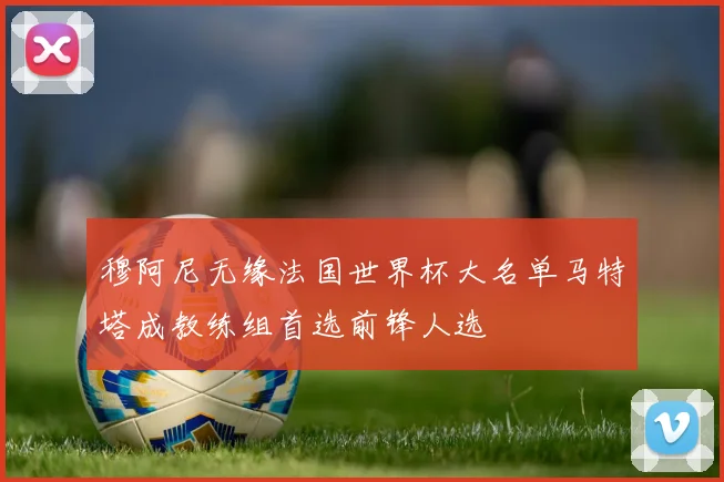 穆阿尼无缘法国世界杯大名单马特塔成教练组首选前锋人选