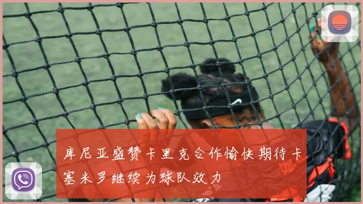库尼亚盛赞卡里克合作愉快期待卡塞米罗继续为球队效力