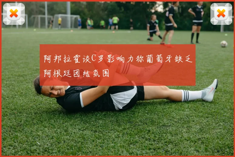 阿邦拉霍谈C罗影响力称葡萄牙缺乏阿根廷团结氛围
