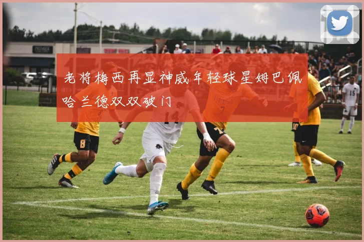 老将梅西再显神威年轻球星姆巴佩哈兰德双双破门