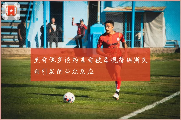 里奇保罗谈约基奇被忽视詹姆斯失利引发的公众反应