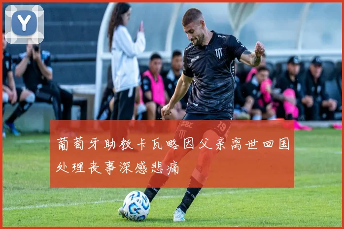 葡萄牙助教卡瓦略因父亲离世回国处理丧事深感悲痛
