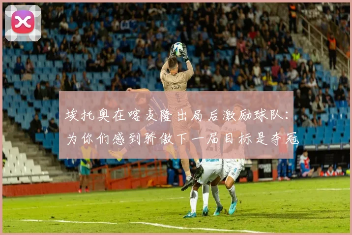 埃托奥在喀麦隆出局后激励球队：为你们感到骄傲下一届目标是夺冠