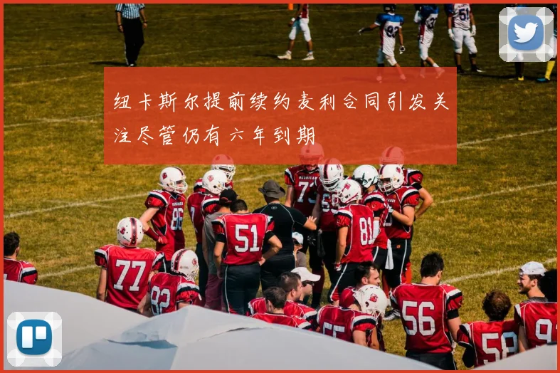 纽卡斯尔提前续约麦利合同引发关注尽管仍有六年到期