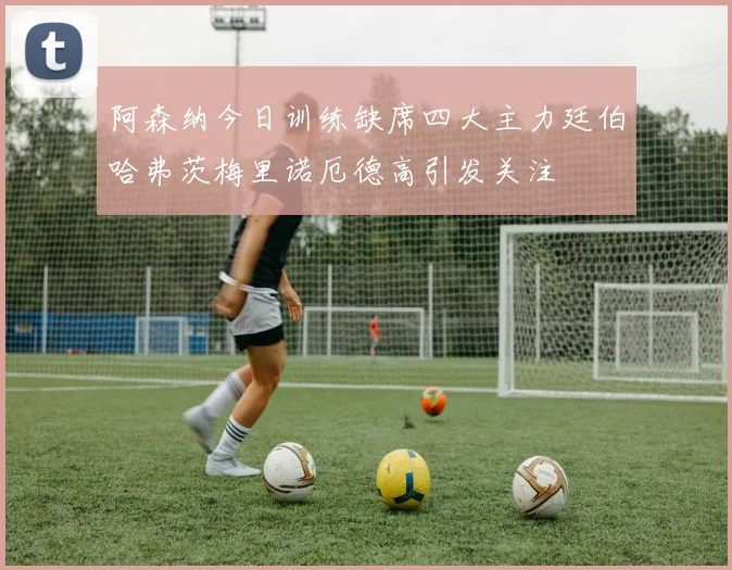 阿森纳今日训练缺席四大主力廷伯哈弗茨梅里诺厄德高引发关注