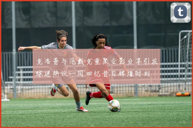 克洛普与范戴克重聚合影分享引发球迷热议一同回忆昔日辉煌时刻