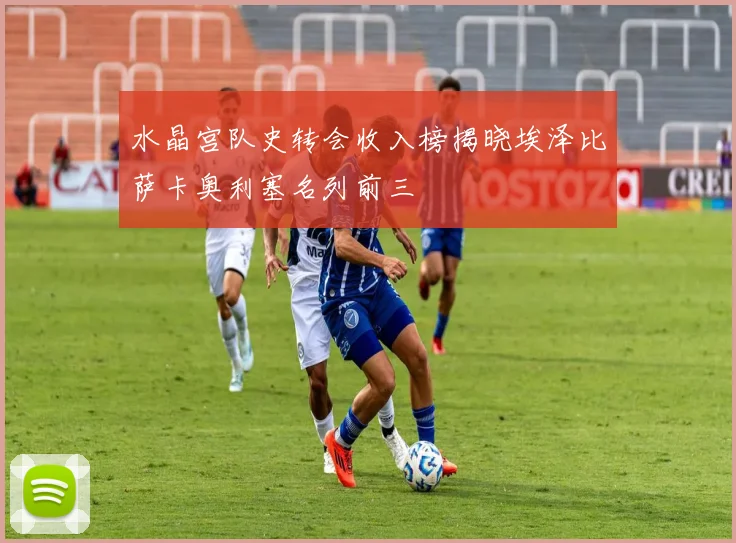 水晶宫队史转会收入榜揭晓埃泽比萨卡奥利塞名列前三