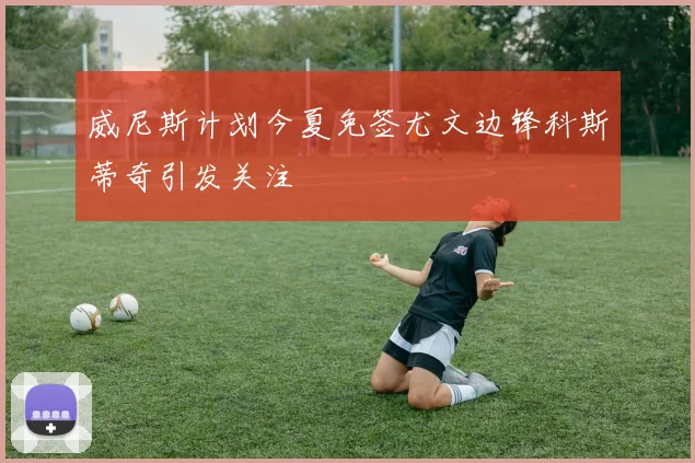 威尼斯计划今夏免签尤文边锋科斯蒂奇引发关注